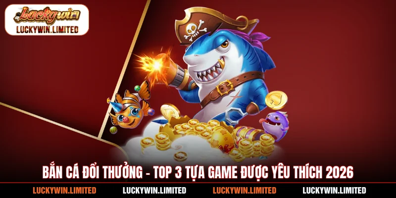 Bắn Cá Đổi Thưởng - Top 3 Tựa Game Được Yêu Thích 2026